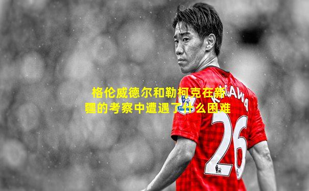 格伦威德尔和勒柯克在新疆的考察中遭遇了什么困难