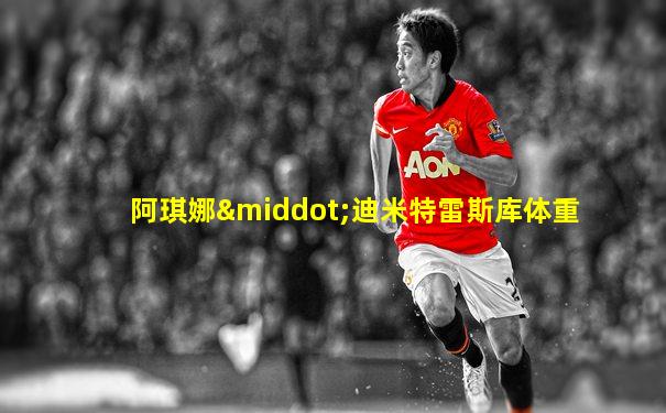 阿琪娜·迪米特雷斯库体重