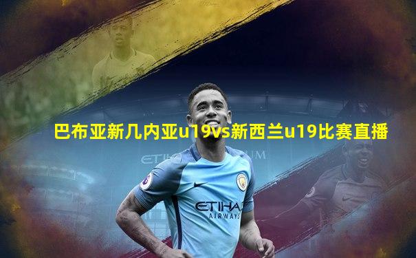 巴布亚新几内亚u19vs新西兰u19比赛直播