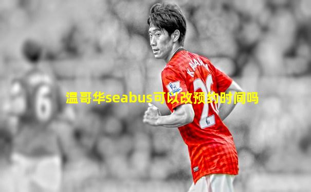温哥华seabus可以改预约时间吗