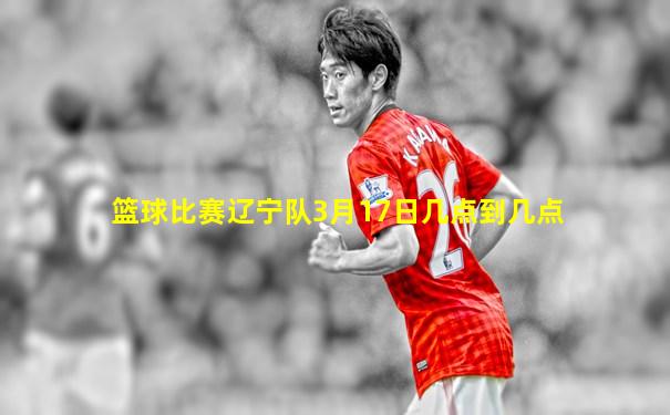 篮球比赛辽宁队3月17日几点到几点